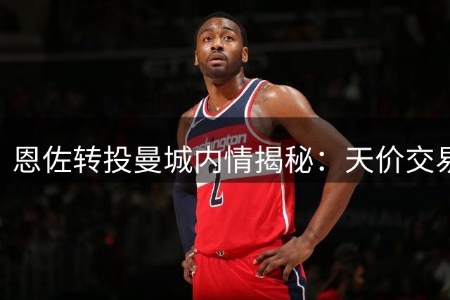 恩佐转投曼城内情揭秘：天价交易的无奈选择
